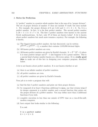 162 CHAPTER 6. EARLY ABSTRACTION—FUNCTIONS
2. Strive for Perfection
A “perfect” number is a positive whole number that is the sum of its “proper divisors”.
The set of proper divisors of number N does not include N itself, but does include
1. For example, the proper divisors of 6 are 1,2,3 and 1 + 2 + 3 = 6. So, 6 is a
perfect number. In fact, it is the ﬁrst perfect number. The second perfect number
is 28 = 1 + 2 + 4 + 7 + 14. The ﬁrst 4 perfect numbers were known to the ancient
Greek mathematicians. In fact, only 37 of them are known today! A lot is known
about perfect numbers but much more remains a mystery. For example, the following
is known.
(a) The biggest known perfect number, the last discovered, can be written
23021376
× (23021377
− 1), a number that contains 1,819,050 decimal digits.
(b) All known perfect numbers are even.
(c) All known perfect numbers are given by Euclid’s formula: N = 2k−1
(2k
−1) where
k is some positive integer and 2k
− 1 also happens to be a prime number. This is
a special kind of prime number known as a Mersenne prime. It is a really good
idea to make use of this fact in designing your computer program, described
below.
A lot is not known about perfect numbers. It is not known whether or not
(a) there is an inﬁnite number of perfect numbers.
(b) all perfect numbers are even.
(c) all perfect numbers are given by Euclid’s formula.
Your job is to write a program that will:
(a) ﬁnd the ﬁrst 5 perfect numbers and print out their proper divisors.
(b) be composed of at least 2 functions additional to main, one that returns true if
its integer argument is a perfect number and a second function that prints out
the proper divisors of a perfect number. You may deﬁne more than 2 additional
functions if you wish.
(c) complete execution in less than one minute of CPU time on a run-of-the-mill,
modern computer.
(d) have output that looks similar to the following:
% a.out
6 is a perfect number
6 = 1 + 2 + 3
 