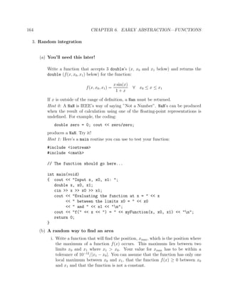 164 CHAPTER 6. EARLY ABSTRACTION—FUNCTIONS
3. Random integration
(a) You’ll need this later!
Write a function that accepts 3 double’s (x, x0 and x1 below) and returns the
double (f(x, x0, x1) below) for the function:
f(x, x0, x1) =
x sin(x)
1 + x
∀ x0 ≤ x ≤ x1
If x is outside of the range of deﬁnition, a Nan must be returned.
Hint 0: A NaN is IEEE’s way of saying ”Not a Number”. NaN’s can be produced
when the result of calculation using one of the ﬂoating-point representations is
undeﬁned. For example, the coding:
double zero = 0; cout << zero/zero;
produces a NaN. Try it!
Hint 1: Here’s a main routine you can use to test your function:
#include <iostream>
#include <cmath>
// The function should go here...
int main(void)
{ cout << "Input x, x0, x1: ";
double x, x0, x1;
cin >> x >> x0 >> x1;
cout << "Evaluating the function at x = " << x
<< " between the limits x0 = " << x0
<< " and " << x1 << "n";
cout << "f(" << x << ") = " << myFunction(x, x0, x1) << "n";
return 0;
}
(b) A random way to ﬁnd an area
i. Write a function that will ﬁnd the position, xmax, which is the position where
the maximum of a function f(x) occurs. This maximum lies between two
limits x0 and x1 where x1 > x0. Your value for xmax has to be within a
tolerance of 10−12
/|x1 − x0|. You can assume that the function has only one
local maximum between x0 and x1, that the function f(x) ≥ 0 between x0
and x1 and that the function is not a constant.
 