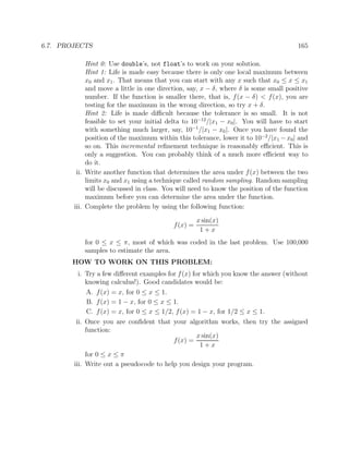 6.7. PROJECTS 165
Hint 0: Use double’s, not float’s to work on your solution.
Hint 1: Life is made easy because there is only one local maximum between
x0 and x1. That means that you can start with any x such that x0 ≤ x ≤ x1
and move a little in one direction, say, x − δ, where δ is some small positive
number. If the function is smaller there, that is, f(x − δ) < f(x), you are
testing for the maximum in the wrong direction, so try x + δ.
Hint 2: Life is made diﬃcult because the tolerance is so small. It is not
feasible to set your initial delta to 10−12
/|x1 − x0|. You will have to start
with something much larger, say, 10−1
/|x1 − x0|. Once you have found the
position of the maximum within this tolerance, lower it to 10−2
/|x1 −x0| and
so on. This incremental reﬁnement technique is reasonably eﬃcient. This is
only a suggestion. You can probably think of a much more eﬃcient way to
do it.
ii. Write another function that determines the area under f(x) between the two
limits x0 and x1 using a technique called random sampling. Random sampling
will be discussed in class. You will need to know the position of the function
maximum before you can determine the area under the function.
iii. Complete the problem by using the following function:
f(x) =
x sin(x)
1 + x
for 0 ≤ x ≤ π, most of which was coded in the last problem. Use 100,000
samples to estimate the area.
HOW TO WORK ON THIS PROBLEM:
i. Try a few diﬀerent examples for f(x) for which you know the answer (without
knowing calculus!). Good candidates would be:
A. f(x) = x, for 0 ≤ x ≤ 1.
B. f(x) = 1 − x, for 0 ≤ x ≤ 1.
C. f(x) = x, for 0 ≤ x ≤ 1/2, f(x) = 1 − x, for 1/2 ≤ x ≤ 1.
ii. Once you are conﬁdent that your algorithm works, then try the assigned
function:
f(x) =
x sin(x)
1 + x
for 0 ≤ x ≤ π
iii. Write out a pseudocode to help you design your program.
 