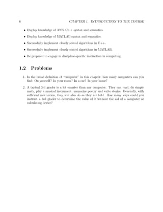 6 CHAPTER 1. INTRODUCTION TO THE COURSE
• Display knowledge of ANSI C++ syntax and semantics.
• Display knowledge of MATLAB syntax and semantics.
• Successfully implement clearly stated algorithms in C++.
• Successfully implement clearly stated algorithms in MATLAB.
• Be prepared to engage in discipline-speciﬁc instruction in computing.
1.2 Problems
1. In the broad deﬁnition of “computer” in this chapter, how many computers can you
ﬁnd: On yourself? In your room? In a car? In your home?
2. A typical 3rd grader is a lot smarter than any computer. They can read, do simple
math, play a musical instrument, memorize poetry and write stories. Generally, with
suﬃcient motivation, they will also do as they are told. How many ways could you
instruct a 3rd grader to determine the value of π without the aid of a computer or
calculating device?
 