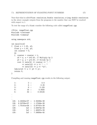 7.1. REPRESENTATION OF FLOATING-POINT NUMBERS 171
Note that what is called Float resolution, Double resolution, or Long double resolution
in the above example outputs from the programs is the number that can NOT be resolved
with respect to 1.
To test the range of a float consider the following code called rangeFloat.cpp:
//File: rangeFloat.cpp
#include <iostream>
#include <iomanip>
using namespace std;
int main(void)
{ float x = 1.0f, x0;
float y = 1.0f, y0;
int counter = 0;
do
{ counter = counter + 1;
x0 = x; x = x*2.0f; // Multiply by 2
y0 = y; y = y/2.0f; // Divide by 2
cout << setw(4) << counter << ": "
<< setw(12) << x << " :: "
<< setw(12) << y << "n";
}while(x0 != x || y0 != y);
return 0;
}
Compiling and running rangeFloat.cpp results in the following output:
1: 2 :: 0.5
2: 4 :: 0.25
3: 8 :: 0.125
4: 16 :: 0.0625
5: 32 :: 0.03125
.
.
.
125: 4.25353e+37 :: 2.35099e-38
126: 8.50706e+37 :: 1.17549e-38
127: 1.70141e+38 :: 5.87747e-39
128: Inf :: 2.93874e-39
129: Inf :: 1.46937e-39
130: Inf :: 7.34684e-40
 