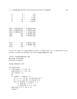 7.1. REPRESENTATION OF FLOATING-POINT NUMBERS 173
1: 2 :: 0.5
2: 4 :: 0.25
3: 8 :: 0.125
4: 16 :: 0.0625
5: 32 :: 0.03125
.
.
.
1021: 2.24712e+307 :: 4.45015e-308
1022: 4.49423e+307 :: 2.22507e-308
1023: 8.98847e+307 :: 1.11254e-308
1024: Inf :: 5.56268e-309
1025: Inf :: 2.78134e-309
.
.
.
1073: Inf :: 9.88131e-324
1074: Inf :: 4.94066e-324
1075: Inf :: 0
To test the range of a long double (at least an IEEE 80-bit one as implemented on my
machine) consider the following code called rangeLongDouble.cpp:
//File: rangeLongDouble.cpp
#include <iostream>
#include <iomanip>
using namespace std;
int main(void)
{ long double x = 1.0L, x0;
long double y = 1.0L, y0;
int counter = 0;
do
{ counter = counter + 1;
x0 = x; x = x*2.0L; // Multiply by 2
y0 = y; y = y/2.0L; // Divide by 2
cout << setw(4) << counter << ": "
<< setw(12) << x << " :: "
<< setw(12) << y << "n";
}while(x0 != x || y0 != y);
return 0;
 