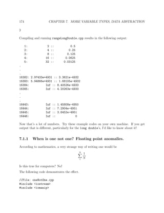 174 CHAPTER 7. MORE VARIABLE TYPES, DATA ABSTRACTION
}
Compiling and running rangeLongDouble.cpp results in the following output:
1: 2 :: 0.5
2: 4 :: 0.25
3: 8 :: 0.125
4: 16 :: 0.0625
5: 32 :: 0.03125
.
.
.
16382: 2.97433e+4931 :: 3.3621e-4932
16383: 5.94866e+4931 :: 1.68105e-4932
16384: Inf :: 8.40526e-4933
16385: Inf :: 4.20263e-4933
.
.
.
16443: Inf :: 1.45808e-4950
16444: Inf :: 7.2904e-4951
16445: Inf :: 3.6452e-4951
16446: Inf :: 0
Now that’s a lot of numbers. Try these example codes on your own machine. If you get
output that is diﬀerent, particularly for the long double’s, I’d like to know about it!
7.1.1 When is one not one? Floating point anomalies.
According to mathematics, a very strange way of writing one would be
N
1
1
N
Is this true for computers? No!
The following code demonstrates the eﬀect.
//File: oneNotOne.cpp
#include <iostream>
#include <iomanip>
 