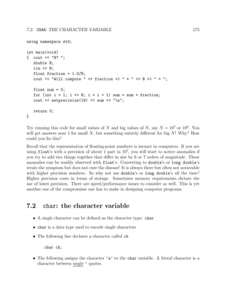 7.2. CHAR: THE CHARACTER VARIABLE 175
using namespace std;
int main(void)
{ cout << "N? ";
double N;
cin >> N;
float fraction = 1.0/N;
cout << "Will compute " << fraction << " * " << N << " = ";
float sum = 0;
for (int i = 1; i <= N; i = i + 1) sum = sum + fraction;
cout << setprecision(19) << sum << "n";
return 0;
}
Try running this code for small values of N and big values of N, say N = 107
or 108
. You
will get answers near 1 for small N, but something entirely diﬀerent for big N! Why? How
could you ﬁx this?
Recall that the representation of ﬂoating-point numbers is inexact in computers. If you are
using float’s with a precision of about 1 part in 107
, you will start to notice anomalies if
you try to add two things together that diﬀer in size by 6 or 7 orders of magnitude. These
anomalies can be readily observed with float’s. Converting to double’s or long double’s
treats the symptom but does not cure the disease! It is always there but often not noticeable
with higher precision numbers. So why not use double’s or long double’s all the time?
Higher precision costs in terms of storage. Sometimes memory requirements dictate the
use of lower precision. There are speed/performance issues to consider as well. This is yet
another one of the compromises one has to make in designing computer programs.
7.2 char: the character variable
• A single character can be deﬁned as the character type: char
• char is a data type used to encode single characters
• The following line declares a character called ch
char ch;
• The following assigns the character ’a’ to the char variable. A literal character is a
character between single ’ quotes.
 