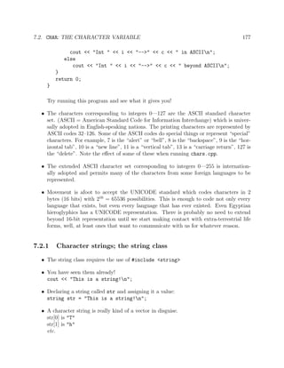 7.2. CHAR: THE CHARACTER VARIABLE 177
cout << "Int " << i << "-->" << c << " in ASCIIn";
else
cout << "Int " << i << "-->" << c << " beyond ASCIIn";
}
return 0;
}
Try running this program and see what it gives you!
• The characters corresponding to integers 0—127 are the ASCII standard character
set. (ASCII = American Standard Code for Information Interchange) which is univer-
sally adopted in English-speaking nations. The printing characters are represented by
ASCII codes 32–126. Some of the ASCII codes do special things or represent “special”
characters. For example, 7 is the “alert” or “bell”, 8 is the “backspace”, 9 is the “hor-
izontal tab”, 10 is a “new line”, 11 is a “vertical tab”, 13 is a “carriage return”, 127 is
the “delete”. Note the eﬀect of some of these when running chars.cpp.
• The extended ASCII character set corresponding to integers 0—255 is internation-
ally adopted and permits many of the characters from some foreign languages to be
represented.
• Movement is afoot to accept the UNICODE standard which codes characters in 2
bytes (16 bits) with 216
= 65536 possibilities. This is enough to code not only every
language that exists, but even every language that has ever existed. Even Egyptian
hieroglyphics has a UNICODE representation. There is probably no need to extend
beyond 16-bit representation until we start making contact with extra-terrestrial life
forms, well, at least ones that want to communicate with us for whatever reason.
7.2.1 Character strings; the string class
• The string class requires the use of #include <string>
• You have seen them already!
cout << "This is a string!n";
• Declaring a string called str and assigning it a value:
string str = "This is a string!n";
• A character string is really kind of a vector in disguise.
str[0] is "T"
str[1] is "h"
etc.
 