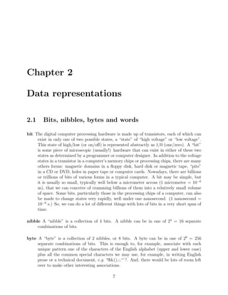 Chapter 2
Data representations
2.1 Bits, nibbles, bytes and words
bit The digital computer processing hardware is made up of transistors, each of which can
exist in only one of two possible states, a “state” of “high voltage” or “low voltage”.
This state of high/low (or on/oﬀ) is represented abstractly as 1/0 (one/zero). A “bit”
is some piece of microscopic (usually!) hardware that can exist in either of these two
states as determined by a programmer or computer designer. In addition to the voltage
states in a transistor in a computer’s memory chips or processing chips, there are many
others forms: magnetic domains in a ﬂoppy disk, hard disk or magnetic tape, “pits”
in a CD or DVD, holes in paper tape or computer cards. Nowadays, there are billions
or trillions of bits of various forms in a typical computer. A bit may be simple, but
it is usually so small, typically well below a micrometer across (1 micrometer = 10−6
m), that we can conceive of cramming billions of them into a relatively small volume
of space. Some bits, particularly those in the processing chips of a computer, can also
be made to change states very rapidly, well under one nanosecond. (1 nanosecond =
10−9
s.) So, we can do a lot of diﬀerent things with lots of bits in a very short span of
time.
nibble A “nibble” is a collection of 4 bits. A nibble can be in one of 24
= 16 separate
combinations of bits.
byte A “byte” is a collection of 2 nibbles, or 8 bits. A byte can be in one of 28
= 256
separate combinations of bits. This is enough to, for example, associate with each
unique pattern one of the characters of the English alphabet (upper and lower case)
plus all the common special characters we may use, for example, in writing English
prose or a technical document, e.g. ‘!$&(),:;“’?. And, there would be lots of room left
over to make other interesting associations.
7
 