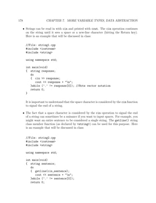 178 CHAPTER 7. MORE VARIABLE TYPES, DATA ABSTRACTION
• Strings can be read in with cin and printed with cout. The cin operation continues
on the string until it sees a space or a new-line character (hitting the Return key).
Here is an example that will be discussed in class:
//File: string1.cpp
#include <iostream>
#include <string>
using namespace std;
int main(void)
{ string response;
do
{ cin >> response;
cout << response + "n";
}while (’.’ != response[0]); //Note vector notation
return 0;
}
It is important to understand that the space character is considered by the cin function
to signal the end of a string.
• The fact that a space character is considered by the cin operation to signal the end
of a string can sometimes be a nuisance if you want to input spaces. For example, you
might want an entire sentence to be considered a single string. The getline() string
class member function (as declared by <string>) can be used for this purpose. Here
is an example that will be discussed in class:
//File: string2.cpp
#include <iostream>
#include <string>
using namespace std;
int main(void)
{ string sentence;
do
{ getline(cin,sentence);
cout << sentence + "n";
}while (’.’ != sentence[0]);
return 0;
 