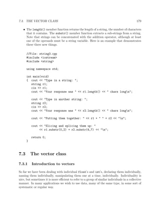 7.3. THE VECTOR CLASS 179
• The length() member function returns the length of a string, the number of characters
that it contains. The substr() member function extracts a sub-strings from a string.
Note that strings can be concatenated with the addition operator, although at least
one of the operands must be a string variable. Here is an example that demonstrates
these three new things.
//File: string3.cpp
#include <iostream>
#include <string>
using namespace std;
int main(void)
{ cout << "Type in a string: ";
string r1;
cin >> r1;
cout << "Your response was " << r1.length() << " chars longn";
cout << "Type in another string: ";
string r2;
cin >> r2;
cout << "Your response was " << r2.length() << " chars longn";
cout << "Putting them together: " << r1 + " " + r2 << "n";
cout << "Slicing and splicing them up: "
<< r1.substr(0,2) + r2.substr(4,7) << "n";
return 0;
}
7.3 The vector class
7.3.1 Introduction to vectors
So far we have been dealing with individual float’s and int’s, declaring them individually,
naming them individually, manipulating them one at a time, individually. Individuality is
nice, but sometimes it is more eﬃcient to refer to a group of similar individuals in a collective
manner. In many applications we wish to use data, many of the same type, in some sort of
systematic or regular way.
 