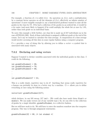 180 CHAPTER 7. MORE VARIABLE TYPES, DATA ABSTRACTION
For example, a function of x is called f(x). An operation on f(x), such a multiplication
by a constant factor operates on all the elements of f(x), eﬀectively an inﬁnite number of
operations! A more tangible example is; say a kind-hearted professor wanted to raise all the
grades in the class by 5%. If he had a collection of the grades in an ordered list, it would be
a lot easier (and more likely to happen) if he could multiply the whole list at once by 1.05,
rather than each grade on an individual basis.
To carry this example a little further, our class list is made up of 217 individuals (as in the
case of ENG101/200). Each of these individuals is assigned a diﬀerent grade at the end of the
course. Let’s say we wanted to calculate the class average. A computation of a class average
would involve accessing all this data in some regular fashion using a computer program.
C++ provides a way of doing this by allowing you to deﬁne a vector—a symbol that is
associated with many objects.
7.3.2 Declaring and using vectors
Suppose I wanted to declare variables associated with the individual grades in this class. I
could do the following:
int gradeForStudent1 = 98;
int gradeForStudent2 = 79;
int gradeForStudent3 = 88;
.
.
.
int gradeForStudent217 = 91;
This is a really dumb, repetitive way to do it! Anything that seems really repetitive for
a human can probably be done in a better way by a machine. C++ allows you to deﬁne
everything at once using the following syntax:
vector<int> gradeForStudent(217);
which declares, in one fell swoop, 217 int’s. (We could also have made them float’s or
double’s. We can make vectors out of any variable type.) So, we can refer to the collection
of grades by a single identiﬁer, gradeForStudent, in a collective fashion.
But we still have work to do. We still have to enter the numbers somehow into the computer
program. One way is through assignment statements:
gradeForStudent[0] = 98; /* 1st student */
 