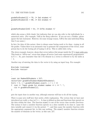 7.3. THE VECTOR CLASS 181
gradeForStudent[1] = 79; /* 2nd student */
gradeForStudent[2] = 88; /* 3rd student */
.
.
.
gradeForStudent[216] = 91; /* 217th student */
which also seems a little dumb, but indicates that we can also refer to the individuals by a
numerical index. (For example, 7of9 in the Borg collective. If you are not a Trekkie, please
ignore the last statement. However, for some strange reason, 7of9 is the only individual Borg
that I can name.)
In fact, for data of this nature, there is always some boring work to be done—typing in all
the grades. Unless there is an automatic way to generate the components of the vector, some
person has to do the boring job of typing it all in. This is called data entry.
The above example, however, shows that vector indices (the integer inside the []’s) start with zero.
This leads to “oﬀ-by-one” errors that plague all novice (and some experienced) programmers
in C++. So, just remember that the n’th element in a vector is referred to by the index n
- 1.
Another way of entering the data to the vector is by using an input loop. For example:
#include <iostream>
#include <vector>
.
.
.
const int NumberOfStudents = 217;
vector<int> gradeForStudent(NumberOfStudents);
for(i = 0; i < gradeForStudent.size(); i = i + 1)
{ cout << "Input grade for student number << i << ": ";
cin >> gradeForStudent[i];
}
gets the input done in another way, although someone still has to do all the typing.
There is some new stuﬀ here that needs a little explanation. The vectors that we have just
introduced are really a class in C++. A class is deﬁned as data and functions that operate on
the data within the class. The function size() is one of the vector class member functions.
The syntax to have a member function operate on a data variable in its class is: name the
data variable and connect it via the period, “.”, and then name the member function with
the appropriate argument list, in this case nothing. The size() member function returns
the number of elements in the vector, in this case, 217.
 