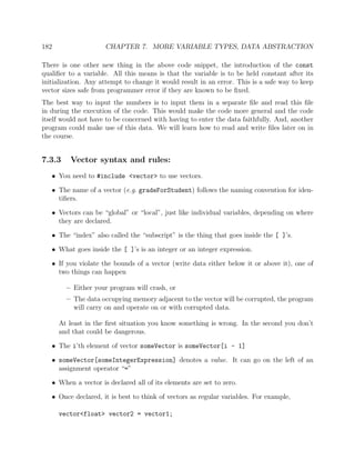 182 CHAPTER 7. MORE VARIABLE TYPES, DATA ABSTRACTION
There is one other new thing in the above code snippet, the introduction of the const
qualiﬁer to a variable. All this means is that the variable is to be held constant after its
initialization. Any attempt to change it would result in an error. This is a safe way to keep
vector sizes safe from programmer error if they are known to be ﬁxed.
The best way to input the numbers is to input them in a separate ﬁle and read this ﬁle
in during the execution of the code. This would make the code more general and the code
itself would not have to be concerned with having to enter the data faithfully. And, another
program could make use of this data. We will learn how to read and write ﬁles later on in
the course.
7.3.3 Vector syntax and rules:
• You need to #include <vector> to use vectors.
• The name of a vector (e.g. gradeForStudent) follows the naming convention for iden-
tiﬁers.
• Vectors can be “global” or “local”, just like individual variables, depending on where
they are declared.
• The “index” also called the “subscript” is the thing that goes inside the [ ]’s.
• What goes inside the [ ]’s is an integer or an integer expression.
• If you violate the bounds of a vector (write data either below it or above it), one of
two things can happen
– Either your program will crash, or
– The data occupying memory adjacent to the vector will be corrupted, the program
will carry on and operate on or with corrupted data.
At least in the ﬁrst situation you know something is wrong. In the second you don’t
and that could be dangerous.
• The i’th element of vector someVector is someVector[i - 1]
• someVector[someIntegerExpression] denotes a value. It can go on the left of an
assignment operator “=”
• When a vector is declared all of its elements are set to zero.
• Once declared, it is best to think of vectors as regular variables. For example,
vector<float> vector2 = vector1;
 