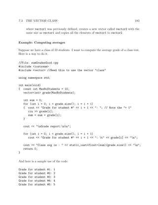 7.3. THE VECTOR CLASS 183
where vector1 was previously deﬁned, creates a new vector called vector2 with the
same size as vector1 and copies all the elements of vector1 to vector2.
Example: Computing averages
Suppose we have a class of 10 students. I want to compute the average grade of a class test.
Here is a way to do it.
//File: sumGradesGood.cpp
#include <iostream>
#include <vector> //Need this to use the vector "class"
using namespace std;
int main(void)
{ const int MaxNoStudents = 10;
vector<int> grade(MaxNoStudents);
int sum = 0;
for (int i = 0; i < grade.size(); i = i + 1)
{ cout << "Grade for student #" << i + 1 << ": "; // Note the "+ 1"
cin >> grade[i];
sum = sum + grade[i];
}
cout << "nGrade report:nn";
for (int i = 0; i < grade.size(); i = i + 1)
cout << "Grade for student #" << i + 1 << ": t" << grade[i] << "n";
cout << "Class avg is : " << static_cast<float>(sum)/grade.size() << "n";
return 0;
}
And here is a sample use of the code:
Grade for student #1: 1
Grade for student #2: 2
Grade for student #3: 3
Grade for student #4: 4
Grade for student #5: 5
 
