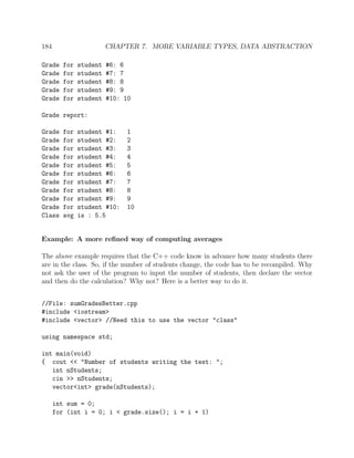 184 CHAPTER 7. MORE VARIABLE TYPES, DATA ABSTRACTION
Grade for student #6: 6
Grade for student #7: 7
Grade for student #8: 8
Grade for student #9: 9
Grade for student #10: 10
Grade report:
Grade for student #1: 1
Grade for student #2: 2
Grade for student #3: 3
Grade for student #4: 4
Grade for student #5: 5
Grade for student #6: 6
Grade for student #7: 7
Grade for student #8: 8
Grade for student #9: 9
Grade for student #10: 10
Class avg is : 5.5
Example: A more reﬁned way of computing averages
The above example requires that the C++ code know in advance how many students there
are in the class. So, if the number of students change, the code has to be recompiled. Why
not ask the user of the program to input the number of students, then declare the vector
and then do the calculation? Why not? Here is a better way to do it.
//File: sumGradesBetter.cpp
#include <iostream>
#include <vector> //Need this to use the vector "class"
using namespace std;
int main(void)
{ cout << "Number of students writing the test: ";
int nStudents;
cin >> nStudents;
vector<int> grade(nStudents);
int sum = 0;
for (int i = 0; i < grade.size(); i = i + 1)
 