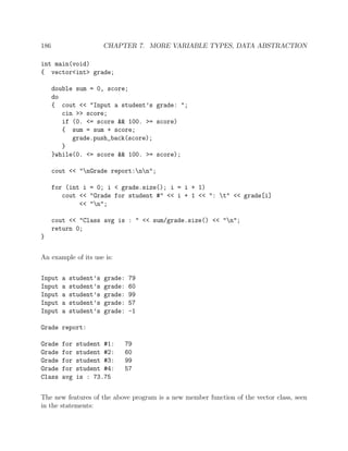 186 CHAPTER 7. MORE VARIABLE TYPES, DATA ABSTRACTION
int main(void)
{ vector<int> grade;
double sum = 0, score;
do
{ cout << "Input a student’s grade: ";
cin >> score;
if (0. <= score && 100. >= score)
{ sum = sum + score;
grade.push_back(score);
}
}while(0. <= score && 100. >= score);
cout << "nGrade report:nn";
for (int i = 0; i < grade.size(); i = i + 1)
cout << "Grade for student #" << i + 1 << ": t" << grade[i]
<< "n";
cout << "Class avg is : " << sum/grade.size() << "n";
return 0;
}
An example of its use is:
Input a student’s grade: 79
Input a student’s grade: 60
Input a student’s grade: 99
Input a student’s grade: 57
Input a student’s grade: -1
Grade report:
Grade for student #1: 79
Grade for student #2: 60
Grade for student #3: 99
Grade for student #4: 57
Class avg is : 73.75
The new features of the above program is a new member function of the vector class, seen
in the statements:
 