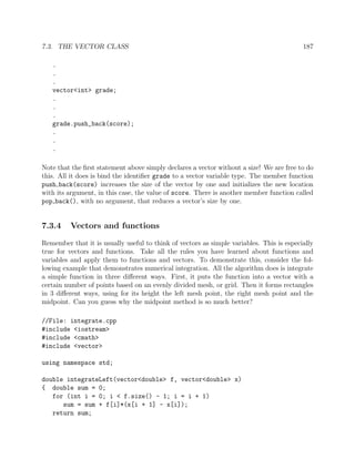 7.3. THE VECTOR CLASS 187
.
.
.
vector<int> grade;
.
.
.
grade.push_back(score);
.
.
.
Note that the ﬁrst statement above simply declares a vector without a size! We are free to do
this. All it does is bind the identiﬁer grade to a vector variable type. The member function
push back(score) increases the size of the vector by one and initializes the new location
with its argument, in this case, the value of score. There is another member function called
pop back(), with no argument, that reduces a vector’s size by one.
7.3.4 Vectors and functions
Remember that it is usually useful to think of vectors as simple variables. This is especially
true for vectors and functions. Take all the rules you have learned about functions and
variables and apply them to functions and vectors. To demonstrate this, consider the fol-
lowing example that demonstrates numerical integration. All the algorithm does is integrate
a simple function in three diﬀerent ways. First, it puts the function into a vector with a
certain number of points based on an evenly divided mesh, or grid. Then it forms rectangles
in 3 diﬀerent ways, using for its height the left mesh point, the right mesh point and the
midpoint. Can you guess why the midpoint method is so much better?
//File: integrate.cpp
#include <iostream>
#include <cmath>
#include <vector>
using namespace std;
double integrateLeft(vector<double> f, vector<double> x)
{ double sum = 0;
for (int i = 0; i < f.size() - 1; i = i + 1)
sum = sum + f[i]*(x[i + 1] - x[i]);
return sum;
 