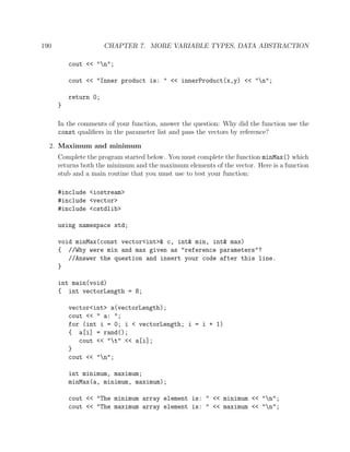 190 CHAPTER 7. MORE VARIABLE TYPES, DATA ABSTRACTION
cout << "n";
cout << "Inner product is: " << innerProduct(x,y) << "n";
return 0;
}
In the comments of your function, answer the question: Why did the function use the
const qualiﬁers in the parameter list and pass the vectors by reference?
2. Maximum and minimum
Complete the program started below. You must complete the function minMax() which
returns both the minimum and the maximum elements of the vector. Here is a function
stub and a main routine that you must use to test your function:
#include <iostream>
#include <vector>
#include <cstdlib>
using namespace std;
void minMax(const vector<int>& c, int& min, int& max)
{ //Why were min and max given as "reference parameters"?
//Answer the question and insert your code after this line.
}
int main(void)
{ int vectorLength = 8;
vector<int> a(vectorLength);
cout << " a: ";
for (int i = 0; i < vectorLength; i = i + 1)
{ a[i] = rand();
cout << "t" << a[i];
}
cout << "n";
int minimum, maximum;
minMax(a, minimum, maximum);
cout << "The minimum array element is: " << minimum << "n";
cout << "The maximum array element is: " << maximum << "n";
 