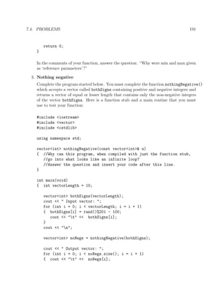 7.4. PROBLEMS 191
return 0;
}
In the comments of your function, answer the question: “Why were min and max given
as ‘reference parameters’?”
3. Nothing negative
Complete the program started below. You must complete the function nothingNegative()
which accepts a vector called bothSigns containing positive and negative integers and
returns a vector of equal or lesser length that contains only the non-negative integers
of the vector bothSigns. Here is a function stub and a main routine that you must
use to test your function:
#include <iostream>
#include <vector>
#include <cstdlib>
using namespace std;
vector<int> nothingNegative(const vector<int>& a)
{ //Why can this program, when compiled with just the function stub,
//go into what looks like an infinite loop?
//Answer the question and insert your code after this line.
}
int main(void)
{ int vectorLength = 10;
vector<int> bothSigns(vectorLength);
cout << " Input vector: ";
for (int i = 0; i < vectorLength; i = i + 1)
{ bothSigns[i] = rand()%201 - 100;
cout << "t" << bothSigns[i];
}
cout << "n";
vector<int> noNegs = nothingNegative(bothSigns);
cout << " Output vector: ";
for (int i = 0; i < noNegs.size(); i = i + 1)
{ cout << "t" << noNegs[i];
 