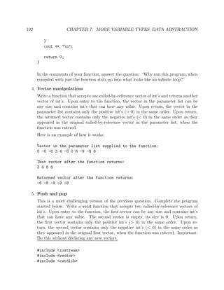 192 CHAPTER 7. MORE VARIABLE TYPES, DATA ABSTRACTION
}
cout << "n";
return 0;
}
In the comments of your function, answer the question: “Why can this program, when
compiled with just the function stub, go into what looks like an inﬁnite loop?”
4. Vector manipulations
Write a function that accepts one called-by-reference vector of int’s and returns another
vector of int’s. Upon entry to the function, the vector in the parameter list can be
any size and contains int’s that can have any value. Upon return, the vector in the
parameter list contains only the positive int’s (> 0) in the same order. Upon return,
the returned vector contains only the negative int’s (< 0) in the same order as they
appeared in the original called-by-reference vector in the parameter list, when the
function was entered.
Here is an example of how it works:
Vector in the parameter list supplied to the function:
0 -6 -8 3 4 -8 0 8 -9 -8 8
That vector after the function returns:
3 4 8 8
Returned vector after the function returns:
-6 -8 -8 -9 -8
5. Push and pop
This is a more challenging version of the previous question. Complete the program
started below. Write a void function that accepts two called-by-reference vectors of
int’s. Upon entry to the function, the ﬁrst vector can be any size and contains int’s
that can have any value. The second vector is empty, its size is 0. Upon return,
the ﬁrst vector contains only the positive int’s (> 0) in the same order. Upon re-
turn, the second vector contains only the negative int’s (< 0) in the same order as
they appeared in the original ﬁrst vector, when the function was entered. Important:
Do this without declaring any new vectors.
#include <iostream>
#include <vector>
#include <cstdlib>
 