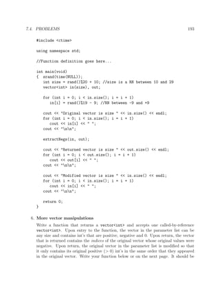 7.4. PROBLEMS 193
#include <ctime>
using namespace std;
//Function definition goes here...
int main(void)
{ srand(time(NULL));
int size = rand()%20 + 10; //size is a RN between 10 and 29
vector<int> in(size), out;
for (int i = 0; i < in.size(); i = i + 1)
in[i] = rand()%19 - 9; //RN between -9 and +9
cout << "Original vector is size " << in.size() << endl;
for (int i = 0; i < in.size(); i = i + 1)
cout << in[i] << " ";
cout << "nn";
extractNegs(in, out);
cout << "Returned vector is size " << out.size() << endl;
for (int i = 0; i < out.size(); i = i + 1)
cout << out[i] << " ";
cout << "nn";
cout << "Modified vector is size " << in.size() << endl;
for (int i = 0; i < in.size(); i = i + 1)
cout << in[i] << " ";
cout << "nn";
return 0;
}
6. More vector manipulations
Write a function that returns a vector<int> and accepts one called-by-reference
vector<int>. Upon entry to the function, the vector in the parameter list can be
any size and contains int’s that are positive, negative and 0. Upon return, the vector
that is returned contains the indices of the original vector whose original values were
negative. Upon return, the original vector in the parameter list is modiﬁed so that
it only contains its original positive (> 0) int’s in the same order that they appeared
in the original vector. Write your function below or on the next page. It should be
 