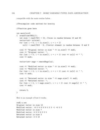 194 CHAPTER 7. MORE VARIABLE TYPES, DATA ABSTRACTION
compatible with the main routine below..
//Precompiler code omitted for brevity
//Function goes here
int main(void)
{ srand(time(NULL));
int size = rand()%11 + 10; //size is random between 10 and 20
vector<int> in(size);
for (int i = 0; i < in.size(); i = i + 1)
in[i] = rand()%19 - 9; //vector element is random between -9 and 9
cout << "Original vector is size " << in.size() << endl;
cout << "Original vector: ";
for (int i = 0; i < in.size(); i = i + 1) cout << in[i] << " ";
cout << endl;
vector<int> negs = removeNegs(in);
cout << "Modified vector is size " << in.size() << endl;
cout << "Modified vector: ";
for (int i = 0; i < in.size(); i = i + 1) cout << in[i] << " ";
cout << endl;
cout << "Returned vector is size " << negs.size() << endl;
cout << "Returned vector: ";
for (int i = 0; i < negs.size(); i = i + 1) cout << negs[i] << " ";
cout << endl;
return 0;
}
Here is an example of how it works:
red% a.out
Original vector is size 13
Modified vector: -9 0 4 9 9 9 0 3 3 -1 -6 5 0
Modified vector is size 7
Modified vector: 4 9 9 9 3 3 5
Returned vector is size 3
Returned vector: 0 9 10
 