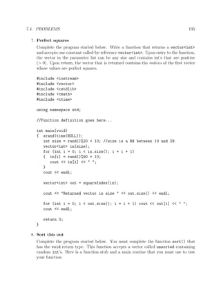 7.4. PROBLEMS 195
7. Perfect squares
Complete the program started below. Write a function that returns a vector<int>
and accepts one constant called-by-reference vector<int>. Upon entry to the function,
the vector in the parameter list can be any size and contains int’s that are positive
(> 0). Upon return, the vector that is returned contains the indices of the ﬁrst vector
whose values are perfect squares.
#include <iostream>
#include <vector>
#include <cstdlib>
#include <cmath>
#include <ctime>
using namespace std;
//Function definition goes here...
int main(void)
{ srand(time(NULL));
int size = rand()%20 + 10; //size is a RN between 10 and 29
vector<int> in(size);
for (int i = 0; i < in.size(); i = i + 1)
{ in[i] = rand()%90 + 10;
cout << in[i] << " ";
}
cout << endl;
vector<int> out = squareIndex(in);
cout << "Returned vector is size " << out.size() << endl;
for (int i = 0; i < out.size(); i = i + 1) cout << out[i] << " ";
cout << endl;
return 0;
}
8. Sort this out
Complete the program started below. You must complete the function sort() that
has the void return type. This function accepts a vector called unsorted containing
random int’s. Here is a function stub and a main routine that you must use to test
your function:
 