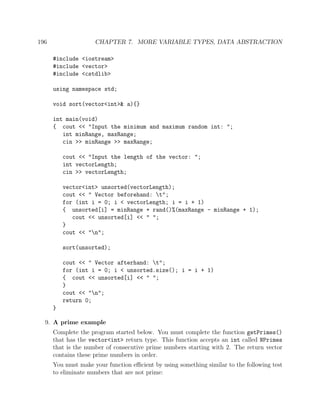 196 CHAPTER 7. MORE VARIABLE TYPES, DATA ABSTRACTION
#include <iostream>
#include <vector>
#include <cstdlib>
using namespace std;
void sort(vector<int>& a){}
int main(void)
{ cout << "Input the minimum and maximum random int: ";
int minRange, maxRange;
cin >> minRange >> maxRange;
cout << "Input the length of the vector: ";
int vectorLength;
cin >> vectorLength;
vector<int> unsorted(vectorLength);
cout << " Vector beforehand: t";
for (int i = 0; i < vectorLength; i = i + 1)
{ unsorted[i] = minRange + rand()%(maxRange - minRange + 1);
cout << unsorted[i] << " ";
}
cout << "n";
sort(unsorted);
cout << " Vector afterhand: t";
for (int i = 0; i < unsorted.size(); i = i + 1)
{ cout << unsorted[i] << " ";
}
cout << "n";
return 0;
}
9. A prime example
Complete the program started below. You must complete the function getPrimes()
that has the vector<int> return type. This function accepts an int called NPrimes
that is the number of consecutive prime numbers starting with 2. The return vector
contains these prime numbers in order.
You must make your function eﬃcient by using something similar to the following test
to eliminate numbers that are not prime:
 