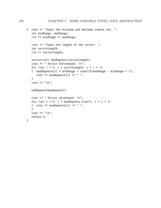 198 CHAPTER 7. MORE VARIABLE TYPES, DATA ABSTRACTION
{ cout << "Input the minimum and maximum random int: ";
int minRange, maxRange;
cin >> minRange >> maxRange;
cout << "Input the length of the vector: ";
int vectorLength;
cin >> vectorLength;
vector<int> hasRepeats(vectorLength);
cout << " Vector beforehand: t";
for (int i = 0; i < vectorLength; i = i + 1)
{ hasRepeats[i] = minRange + rand()%(maxRange - minRange + 1);
cout << hasRepeats[i] << " ";
}
cout << "n";
noRepeats(hasRepeats);
cout << " Vector afterhand: t";
for (int i = 0; i < hasRepeats.size(); i = i + 1)
{ cout << hasRepeats[i] << " ";
}
cout << "n";
return 0;
}
 