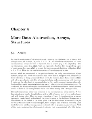Chapter 8
More Data Abstraction, Arrays,
Structures
8.1 Arrays
An array is an extension of the vector concept. An array can represent a list of objects with
a single index, for example, Ai, for i = 1, 2, 3...N. For numerical computation, so called
one-dimensional arrays are used to represent lists of objects (e.g. a list of grades). Two
one-dimensional arrays (e.g. x[i],f[x]) can represent a function f(x) by specifying a grid
of points along the x-axis, x[i], or xi, and the function evaluated at those grid points, f[i],
or fi = f(xi). These are the most common uses of one-dimensional arrays.
Vectors, which we encountered in the previous lecture, are really one-dimensional arrays.
However, arrays are a lower level construct that comes from C. Simply stated, arrays are or-
dered collections of things you already know about, for example, int’s, float’s and double’s
with a few special rules related to indexing, initializing and communicating with functions.
A vector, on the other hand, is a standard class in C++ and it comes with powerful member
functions like size(), push back() and pop back(), that operate on the data in vectors. For
this reason, we will not investigate one-dimensional arrays in detail in this course, choosing
instead to focus on the more powerful vector class when dealing with 1-D applications.
The multi-dimensional array is an extension of the one-dimensional array concept. A two-
dimensional array can be thought of as a grid or table of values, a set of rows and columns,
each with its own value. There are many expressions of these. A two-dimensional array can
represent a checkerboard, a chessboard, the board in game of Battleship or Minesweeper, a
football ﬁeld, or the surface of the earth. (Yes, it is two-dimensional, Christopher; it’s just
not ﬂat!) We could think of many examples, there being no limit to human creativity. After
this lecture, you will have enough syntax tools and rules to program a game of chess. With
a little more understanding of atmospheric physics (not programming), after this lecture
199
 