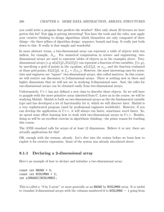 200 CHAPTER 8. MORE DATA ABSTRACTION, ARRAYS, STRUCTURES
you could write a program that predicts the weather! After only about 20 lectures we have
gotten this far! Now this is getting interesting! You have the tools and the rules, now apply
your creative thinking to design algorithms which themselves are only composed of three
things—the three pillars of algorithm design: sequence, branch and loop. It really just boils
down to this. It really is that simple and wonderful.
In more abstract terms, a two-dimensional array can represent a table of objects with two
indices, for example, Ai,j. For numerical computation in science and engineering, two-
dimensional arrays are used to represent tables of objects as in the examples above. Two-
dimensional arrays (e.g. x[i][j],f[i][j]) can represent a function of two variables, f(x, y),
by specifying a grid of points in the xy-plane, x[i][j], or xi,j, and the function evaluated
at those grid points, f[i][j], or fi,j = f(xi,j). However, the most interesting ones for scien-
tists and engineers are “square” two-dimensional arrays, also called matrices. In this course,
we will restrict our discussion to 2-dimensional arrays. There is nothing new in three and
higher dimensions that we will not see in studying 2-dimensional ones. And, the rules for
one-dimensional arrays can be obtained easily from two-dimensional arrays.
Unfortunately, C++ has not deﬁned a new class to describe these objects. So we will have
to grapple with the more primitive array inherited from C. Later on in the course, we will be
studying Matlab. Matlab is built on two-dimensional arrays as the the fundamental variable
type and has developed a lot of functionality for it, which we will discover later. Matlab is
a very sophisticated program (used by professional engineers worldwide). However, if you
can develop the application in C++, it will always run faster, sometimes much faster. So,
we spend some eﬀort learning how to work with two-dimensional arrays in C++. Besides,
doing so will be an excellent exercise in algorithmic thinking—the prime reason for teaching
this course.
The ANSI standard calls for arrays of at least 12 dimensions. Believe it or not, there are
actually applications for this!
OK, enough with the sermon, already. Let’s dive into the syntax before we learn how to
exploit it for creative expression. Some of the syntax was already introduced above.
8.1.1 Declaring a 2-dimensional array
Here’s an example of how to declare and initialize a two-dimensional array:
const int NROWS = 3;
const int NCOLUMNS = 2;
int a[NROWS][NCOLUMNS];
This is called a “3 by 2 array” or more generally as an NROWS by NCOLUMNS array. It is useful
to visualize 2-dimensional arrays with the columns numbered 0 to NCOLUMNS - 1 going from
 