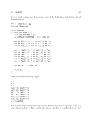 8.1. ARRAYS 203
Here’s a small program that demonstrates some of the declaration, initialization and ad-
dressing concepts.
//File: whereItsAt.cpp
#include <iostream>
int main(void)
{ const int NROWS = 3;
const int NCOLUMNS = 2;
int a[NROWS][NCOLUMNS] = {{1}, {3}, {5}};
cout << a[0][0] << ":" << a[0][1] << "n";
cout << a[1][0] << ":" << a[1][1] << "n";
cout << a[2][0] << ":" << a[2][1] << "n";
cout << "&a[2][1]: " << &a[2][1] << "n";
cout << "&a[2][0]: " << &a[2][0] << "n";
cout << "&a[1][1]: " << &a[1][1] << "n";
cout << "&a[1][0]: " << &a[1][0] << "n";
cout << "&a[0][1]: " << &a[0][1] << "n";
cout << "&a[0][0]: " << &a[0][0] << "n";
cout << "a: " << a << "n";
return 0;
}
which produces the following output:
1:0
3:0
5:0
&a[2][1]: 0xbffff72c
&a[2][0]: 0xbffff728
&a[1][1]: 0xbffff724
&a[1][0]: 0xbffff720
&a[0][1]: 0xbffff71c
&a[0][0]: 0xbffff718
a: 0xbffff718
Note how this multi-dimensional array is stored. Computer memory is organized as if it were
a one-dimensional array. Thus, a multi-dimensional array has to be unfolded into a “line”
 