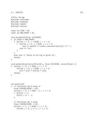 8.1. ARRAYS 205
//File: 2d.cpp
#include <iostream>
#include <iomanip>
#include <cmath>
#include <vector>
const int SIZE = 24;
const int MAX_PRINT = 24;
void printArray(float a[][SIZE])
{ if (SIZE <= MAX_PRINT)
{ for(int i = 0; i < SIZE; i = i + 1)
{ for(int j = 0; j < SIZE; j = j + 1)
cout << setw(2) << static_cast<int>(a[i][j]) << " ";
cout << "n";
}
}
else cout << "Array is too big to print.n";
return;
}
void productArray(vector<float>& y, float O[][SIZE], vector<float> x)
{ for(int i = 0; i < SIZE; i = i + 1)
for(int j = 0; j < SIZE; j = j + 1)
y[i] = y[i] + O[i][j] * x[j];
return;
}
int main(void)
{ /* Initialize the D array */
float D[SIZE][SIZE] = {0};
for(int i = 0; i < SIZE - 1; i = i + 1)
{ D[i][i] = -1;
D[i][i + 1] = 1;
}
// Initialize the I array
float I[SIZE][SIZE] = {0};
for(int i = 1; i < SIZE; i = i + 1)
for(int j = 0; j <= i; j = j + 1)
 