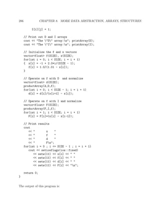 206 CHAPTER 8. MORE DATA ABSTRACTION, ARRAYS, STRUCTURES
I[i][j] = 1;
// Print out D and I arrays
cout << "The "D" array:n"; printArray(D);
cout << "The "I" array:n"; printArray(I);
// Initialize the f and x vectors
vector<float> f(SIZE), x(SIZE);
for(int i = 0; i < SIZE; i = i + 1)
{ x[i] = -1 + 2.0*i/(SIZE - 1);
f[i] = 1.0/(1.01 - x[i]);
}
// Operate on f with D and normalize
vector<float> d(SIZE);
productArray(d,D,f);
for(int i = 0; i < SIZE - 1; i = i + 1)
d[i] = d[i]/(x[i+1] - x[i]);
// Operate on f with I and normalize
vector<float> F(SIZE);
productArray(F,I,f);
for(int i = 1; i < SIZE; i = i + 1)
F[i] = F[i]*(x[i] - x[i-1]);
// Print results
cout
<< " x "
<< " f "
<< " d "
<< " Fn";
for(int i = 0 ; i <= SIZE - 1 ; i = i + 1)
cout << setiosflags(ios::fixed)
<< setw(11) << x[i] << " "
<< setw(11) << f[i] << " "
<< setw(11) << d[i] << " "
<< setw(11) << F[i] << "n";
return 0;
}
The output of this program is:
 