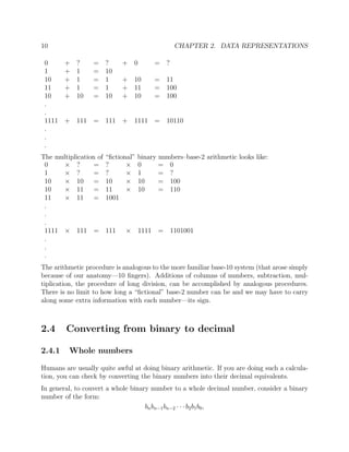 10 CHAPTER 2. DATA REPRESENTATIONS
0 + ? = ? + 0 = ?
1 + 1 = 10
10 + 1 = 1 + 10 = 11
11 + 1 = 1 + 11 = 100
10 + 10 = 10 + 10 = 100
.
.
1111 + 111 = 111 + 1111 = 10110
.
.
.
The multiplication of “ﬁctional” binary numbers–base-2 arithmetic looks like:
0 × ? = ? × 0 = 0
1 × ? = ? × 1 = ?
10 × 10 = 10 × 10 = 100
10 × 11 = 11 × 10 = 110
11 × 11 = 1001
.
.
.
1111 × 111 = 111 × 1111 = 1101001
.
.
.
The arithmetic procedure is analogous to the more familiar base-10 system (that arose simply
because of our anatomy—10 ﬁngers). Additions of columns of numbers, subtraction, mul-
tiplication, the procedure of long division, can be accomplished by analogous procedures.
There is no limit to how long a “ﬁctional” base-2 number can be and we may have to carry
along some extra information with each number—its sign.
2.4 Converting from binary to decimal
2.4.1 Whole numbers
Humans are usually quite awful at doing binary arithmetic. If you are doing such a calcula-
tion, you can check by converting the binary numbers into their decimal equivalents.
In general, to convert a whole binary number to a whole decimal number, consider a binary
number of the form:
bnbn−1bn−2 · · · b2b1b0,
 