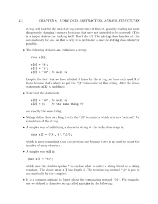 210 CHAPTER 8. MORE DATA ABSTRACTION, ARRAYS, STRUCTURES
string, will look for the end-of-string sentinel until it ﬁnds it, possibly reading (or more
dangerously changing) memory locations that were not intended to be accessed. (This
is a major destructive hacking tool! Don’t do it!) The string class handles all this
automatically for you, so that is why it is preferable to use the string class whenever
possible.
• The following declares and initializes a string:
char s[4];
s[0] = ’H’;
s[1] = ’i’;
s[2] = ’0’; /* null */
Despite the fact that we have allotted 4 bytes for the string, we have only used 3 of
them because that’s where we put the ’0’ terminator for that string. After the above
statements s[3] is undeﬁned.
• Note that the statements
s[2] = ’0’; /* null */
s[2] = 0; /* the same thing */
are exactly the same thing.
• Strings deﬁne their own length with the ’0’ terminator which acts as a “sentinel” for
completion of the string.
• A simpler way of initializing a character string at the declaration stage is:
char s[] = {’H’,’i’,’0’};
which is more convenient than the previous one because there is no need to count the
number of array elements.
• A simpler way still is:
char s[] = "Hi";
which uses the doubles quotes " to enclose what is called a string literal or a string
constant. The above array s[] has length 3. The terminating sentinel ’0’ is put in
automatically by the compiler.
• It is a common mistake to forget about the terminating sentinel ’0’. For example,
say we deﬁned a character string called mistake in the following:
 