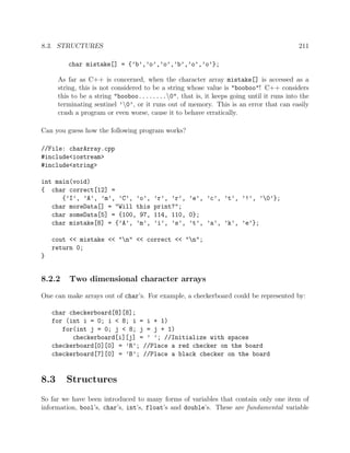 8.3. STRUCTURES 211
char mistake[] = {’b’,’o’,’o’,’b’,’o’,’o’};
As far as C++ is concerned, when the character array mistake[] is accessed as a
string, this is not considered to be a string whose value is "booboo"! C++ considers
this to be a string "booboo........0", that is, it keeps going until it runs into the
terminating sentinel ’0’, or it runs out of memory. This is an error that can easily
crash a program or even worse, cause it to behave erratically.
Can you guess how the following program works?
//File: charArray.cpp
#include<iostream>
#include<string>
int main(void)
{ char correct[12] =
{’I’, ’A’, ’m’, ’C’, ’o’, ’r’, ’r’, ’e’, ’c’, ’t’, ’!’, ’0’};
char moreData[] = "Will this print?";
char someData[5] = {100, 97, 114, 110, 0};
char mistake[8] = {’A’, ’m’, ’i’, ’s’, ’t’, ’a’, ’k’, ’e’};
cout << mistake << "n" << correct << "n";
return 0;
}
8.2.2 Two dimensional character arrays
One can make arrays out of char’s. For example, a checkerboard could be represented by:
char checkerboard[8][8];
for (int i = 0; i < 8; i = i + 1)
for(int j = 0; j < 8; j = j + 1)
checkerboard[i][j] = ’ ’; //Initialize with spaces
checkerboard[0][0] = ’R’; //Place a red checker on the board
checkerboard[7][0] = ’B’; //Place a black checker on the board
8.3 Structures
So far we have been introduced to many forms of variables that contain only one item of
information, bool’s, char’s, int’s, float’s and double’s. These are fundamental variable
 