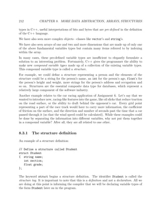 212 CHAPTER 8. MORE DATA ABSTRACTION, ARRAYS, STRUCTURES
types in C++, useful interpretations of bits and bytes that are pre-deﬁned in the deﬁnition
of the C++ language.
We have also seen more complex objects—classes like vector’s and string’s.
We have also seen arrays of one and two and more dimensions that are made up of only one
of the above fundamental variables types but contain many items referred to by indexing
within the array.
In many cases, these pre-deﬁned variable types are insuﬃcient to elegantly formulate a
solution to an interesting problem. Fortunately, C++ gives the programmer the ability to
make new compound variable types made up of a collection of the existing variable types.
This compound variable type is called a structure.
For example, we could deﬁne a structure representing a person and the elements of the
structure could be a string for the person’s name, an int for the person’s age, float’s for
the person’s height and weight, more strings for the person’s address and occupation and
so on. Structures are the essential composite data type for databases, which represent a
relatively large component of the software industry.
Another example relates to the car racing application of Assignment 6. Let’s say that we
wanted to introduce new, racing-like features into the game, like oil slicks that reduce traction
on the road surface, or the ability to draft behind the opponent’s car. Every grid point
representing a part of the race track would have to carry more information, the coeﬃcient
of friction on the surface, and the direction and number of seconds past the time that a car
passed through it (so that the wind speed could be calculated). While these examples could
be done by separating the information into diﬀerent variables, why not put them together
in a compound variable? After all, they are all related to one other.
8.3.1 The structure deﬁnition
An example of a structure deﬁnition:
// Define a structure called Student
struct Student
{ string name;
int section;
float grade;
};
The keyword struct begins a structure deﬁnition. The identiﬁer Student is called the
structure tag. It is important to note that this is a deﬁnition and not a declaration. All we
are doing at this point is informing the compiler that we will be declaring variable types of
the form Student later on in the program.
 