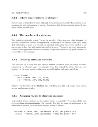 8.3. STRUCTURES 213
8.3.2 Where can structures be deﬁned?
struct’s can be deﬁned everywhere although it is conventional to deﬁne them outside of any
programming unit such as main or another function so that all programming units will have
access to this variable type.
8.3.3 The members of a structure
The variables within the braces {}’s are the members of the structure called Student. In
this case the members deﬁned, as suggested by the naming of the member types, are a string
that will contain a name of a student, an int that will contain the section number of the
student and a ﬂoat that will contain the student’s grade. The use of a struct seems quite
natural in the application because the various things associated with any given student can
be variables of various types.
8.3.4 Declaring structure variables
The structure tag is used with the keyword struct to declare (and optionally initialize)
variables of the structure type. For example, if we had deﬁned the above structure type
Student, in the main routine or elsewhere we could declare and assign as follows:
struct Student
Dan = {"Smith, Dan", 210, 79.8},
Jan = {"Brown, Jan", 201, 89.3};
declares two structures of the Student type called Dan and Jan and assigns them names,
section numbers and grades.
8.3.5 Assigning values to structure members
Individual structure members can be assigned values by using the “.” notation of the form
structureName.structureMember. For example, if we had not made the assignment in the
declaration statement, we could have assigned values as follows:
Dan.name = "Smith, Dan"; Dan.section = 210; Dan.grade = 79.8
Jan.name = "Brown, Jan"; Jan.section = 201; Jan.grade = 89.3
 