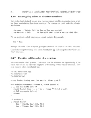 214 CHAPTER 8. MORE DATA ABSTRACTION, ARRAYS, STRUCTURES
8.3.6 Re-assigning values of structure members
Once deﬁned and declared, we can treat these as regular variables, reassigning them, print-
ing them, manipulating them in various ways. For example, we could make the following
redeﬁnitions:
Jan.name = "Smith, Jan"; // Jan and Dan get married!
Jan.section = 210; // Jan moves over to Dan’s section (bad idea)
We can also treat a whole structure as a single variable. For example,
Dan = Jan;
reassigns the entire “Dan” structure, giving each member the values of the “Jan” structure.
Consult the complete working code called structure0.cpp that manipulates the “Dan” and
“Jan” structures.
8.3.7 Function call-by-value of a structure
Structures can be called by value. This means that the structures are copied locally in the
called function and the structures employed by the calling routine remain untouched. Here
is an example called structure1.cpp:
//File: structure1.cpp
#include<iostream>
#include<string>
struct Student{string name; int section; float grade;};
void switchStruct(struct Student a, struct Student b)
{ // I/O statements left out
struct Student temp = a; a = b; b = temp; // Switch a and b
// I/O statements left out
return;
}
int main(void)
{ struct Student
Dan = {"Smith, Dan", 210, 79.8},
Jan = {"Brown, Jan", 201, 89.3};
 