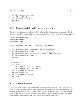 8.3. STRUCTURES 215
// I/O statements left out
switchStruct(Dan,Jan);
// I/O statements left out
return 0;
}
8.3.8 Function call-by-reference to a structure
The more conventional way is to use call by reference for structures, saving memory. Here is
the same example as structure1.cpp but using called by reference. It is called structure2.cpp
//File: structure2.cpp
#include<iostream>
#include<string>
struct Student{string name; int section; float grade;};
void switchStruct(struct Student& a, struct Student& b)
{ // I/O statements left out
struct Student temp = a; a = b; b = temp; // Switch a and b
// I/O statements left out
return;
}
int main(void)
{ struct Student
Dan = {"Smith, Dan", 210, 79.8},
Jan = {"Brown, Jan", 201, 89.3};
// I/O statements left out
switchStruct(Dan,Jan);
// I/O statements left out
return 0;
}
8.3.9 Structure arrays
One of the most common uses of struct’s is to make arrays of them. Let’s now deﬁne an
array of struct’s of the form Student and make each element of the array represent one
of the students of the ENG101 course. Here is how it would be done. The code is called
structure3.cpp. It creates a class of ﬁctitious students, assigns section numbers and grades.
Then it sorts them by name, section or grade, whatever the user wants.
 