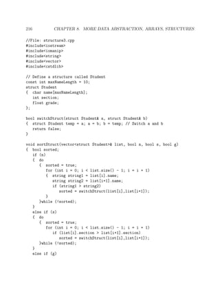 216 CHAPTER 8. MORE DATA ABSTRACTION, ARRAYS, STRUCTURES
//File: structure3.cpp
#include<iostream>
#include<iomanip>
#include<string>
#include<vector>
#include<cstdlib>
// Define a structure called Student
const int maxNameLength = 10;
struct Student
{ char name[maxNameLength];
int section;
float grade;
};
bool switchStruct(struct Student& a, struct Student& b)
{ struct Student temp = a; a = b; b = temp; // Switch a and b
return false;
}
void sortStruct(vector<struct Student>& list, bool n, bool s, bool g)
{ bool sorted;
if (n)
{ do
{ sorted = true;
for (int i = 0; i < list.size() - 1; i = i + 1)
{ string string1 = list[i].name;
string string2 = list[i+1].name;
if (string1 > string2)
sorted = switchStruct(list[i],list[i+1]);
}
}while (!sorted);
}
else if (s)
{ do
{ sorted = true;
for (int i = 0; i < list.size() - 1; i = i + 1)
if (list[i].section > list[i+1].section)
sorted = switchStruct(list[i],list[i+1]);
}while (!sorted);
}
else if (g)
 