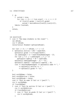 8.3. STRUCTURES 217
{ do
{ sorted = true;
for (int i = 0; i < list.size() - 1; i = i + 1)
if (list[i].grade < list[i+1].grade)
sorted = switchStruct(list[i],list[i+1]);
}while (!sorted);
}
return;
}
int main(void)
{ cout << "How many students in the class? ";
int nStuds;
cin >> nStuds;
vector<struct Student> myClass(nStuds);
for (int i = 0; i < nStuds; i = i + 1)
{ myClass[i].section = 200 + rand()%10;
myClass[i].grade = 0.1*(rand()%1001);
int nameLength = 2 + rand()%(maxNameLength - 2);
for (int j = 0; j < nameLength; j = j + 1)
myClass[i].name[j] = 97 + rand()%26;
myClass[i].name[nameLength - 1] = ’0’;
myClass[i].name[0] = myClass[i].name[0] - 32;
cout << setw(maxNameLength) << myClass[i].name << ", "
<< myClass[i].section << ", "
<< myClass[i].grade << "n";
}
bool sortByName = false;
bool sortBySection = false;
bool sortByGrade = false;
cout << "Sort by name (0 (no) or 1 (yes))? ";
cin >> sortByName;
if (!sortByName)
{ cout << "Sort by section (0 (no) or 1 (yes))? ";
cin >> sortBySection;
if (!sortBySection)
{ cout << "Sort by grade (0 (no) or 1 (yes))? ";
cin >> sortByGrade;
}
 