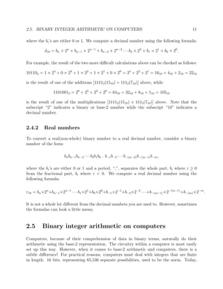 2.5. BINARY INTEGER ARITHMETIC ON COMPUTERS 11
where the bi’s are either 0 or 1. We compute a decimal number using the following formula:
d10 = bn × 2n
+ bn−1 × 2n−1
+ bn−2 × 2n−2
· · ·b2 × 22
+ b1 × 21
+ b0 × 20
.
For example, the result of the two more diﬃcult calculations above can be checked as follows:
101102 = 1 × 24
+ 0 × 23
+ 1 × 22
+ 1 × 21
+ 0 × 20
= 24
+ 22
+ 21
= 1610 + 410 + 210 = 2210
is the result of one of the additions [11112(1510) + 1112(710)] above, while
11010012 = 26
+ 25
+ 23
+ 20
= 6410 + 3210 + 810 + 110 = 10510
is the result of one of the multiplications [11112(1510) × 1112(710)] above. Note that the
subscript “2” indicates a binary or base-2 number while the subscript “10” indicates a
decimal number.
2.4.2 Real numbers
To convert a real(non-whole) binary number to a real decimal number, consider a binary
number of the form:
bnbn−1bn−2 · · · b2b1b0 . b−1b−2 · · ·b−(m−2)b−(m−1)b−m,
where the bi’s are either 0 or 1 and a period, “.”, separates the whole part, bi where i ≥ 0
from the fractional part, bi where i < 0. We compute a real decimal number using the
following formula:
r10 = bn×2n
+bn−1×2n−1
· · · b1×21
+b0×20
+b−1×2−1
+b−2×2−2
· · ·+b−(m−1)×2−(m−1)
+b−(m)×2−m
.
It is not a whole lot diﬀerent from the decimal numbers you are used to. However, sometimes
the formulae can look a little messy.
2.5 Binary integer arithmetic on computers
Computers, because of their comprehension of data in binary terms, naturally do their
arithmetic using the base-2 representation. The circuitry within a computer is most easily
set up this way. However, when it comes to base-2 arithmetic and computers, there is a
subtle diﬀerence! For practical reasons, computers must deal with integers that are ﬁnite
in length. 16 bits, representing 65,536 separate possibilities, used to be the norm. Today,
 