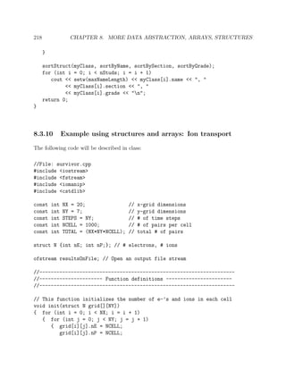 218 CHAPTER 8. MORE DATA ABSTRACTION, ARRAYS, STRUCTURES
}
sortStruct(myClass, sortByName, sortBySection, sortByGrade);
for (int i = 0; i < nStuds; i = i + 1)
cout << setw(maxNameLength) << myClass[i].name << ", "
<< myClass[i].section << ", "
<< myClass[i].grade << "n";
return 0;
}
8.3.10 Example using structures and arrays: Ion transport
The following code will be described in class:
//File: survivor.cpp
#include <iostream>
#include <fstream>
#include <iomanip>
#include <cstdlib>
const int NX = 20; // x-grid dimensions
const int NY = 7; // y-grid dimensions
const int STEPS = NY; // # of time steps
const int NCELL = 1000; // # of pairs per cell
const int TOTAL = (NX*NY*NCELL); // total # of pairs
struct N {int nE; int nP;}; // # electrons, # ions
ofstream resultsOnFile; // Open an output file stream
//--------------------------------------------------------------------
//---------------------- Function definitions -----------------------
//--------------------------------------------------------------------
// This function initializes the number of e-’s and ions in each cell
void init(struct N grid[][NY])
{ for (int i = 0; i < NX; i = i + 1)
{ for (int j = 0; j < NY; j = j + 1)
{ grid[i][j].nE = NCELL;
grid[i][j].nP = NCELL;
 