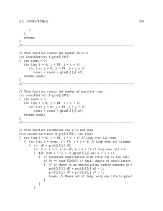 8.3. STRUCTURES 219
}
}
return;
}
//--------------------------------------------------------------------
// This function counts the number of e-’s
int countE(struct N grid[][NY])
{ int count = 0;
for (int i = 0; i < NX; i = i + 1)
for (int j = 0; j < NY; j = j + 1)
count = count + grid[i][j].nE;
return count;
}
//--------------------------------------------------------------------
// This function counts the number of positive ions
int countP(struct N grid[][NY])
{ int count = 0;
for (int i = 0; i < NX; i = i + 1)
for (int j = 0; j < NY; j = j + 1)
count = count + grid[i][j].nP;
return count;
}
//--------------------------------------------------------------------
// This function recombines the e-’s and ions
void recombine(struct N grid[][NY], int step)
{ for (int i = 0; i < NX; i = i + 1) // Loop over all rows
{ for (int j = step; j < NY; j = j + 1) // Loop over all columns
{ int nE = grid[i][j].nE;
for (int k = 1; k <= nE; k = k + 1) // Loop over all e’s
{ for (int l = 1; l <= grid[i][j].nP; l = l + 1)
{ // Potential annihilation with every ion in the cell
if (0 == rand()%2000) // Small chance of annihilation
{ // If there is an annihilation, reduce numbers by 1
grid[i][j].nE = grid[i][j].nE - 1;
grid[i][j].nP = grid[i][j].nP - 1;
break; // Break out of loop, only one life to give!
}
}
}
 