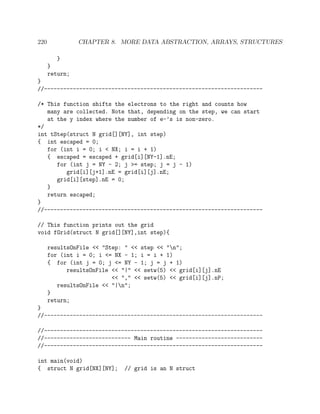 220 CHAPTER 8. MORE DATA ABSTRACTION, ARRAYS, STRUCTURES
}
}
return;
}
//--------------------------------------------------------------------
/* This function shifts the electrons to the right and counts how
many are collected. Note that, depending on the step, we can start
at the y index where the number of e-’s is non-zero.
*/
int tStep(struct N grid[][NY], int step)
{ int escaped = 0;
for (int i = 0; i < NX; i = i + 1)
{ escaped = escaped + grid[i][NY-1].nE;
for (int j = NY - 2; j >= step; j = j - 1)
grid[i][j+1].nE = grid[i][j].nE;
grid[i][step].nE = 0;
}
return escaped;
}
//--------------------------------------------------------------------
// This function prints out the grid
void fGrid(struct N grid[][NY],int step){
resultsOnFile << "Step: " << step << "n";
for (int i = 0; i <= NX - 1; i = i + 1)
{ for (int j = 0; j <= NY - 1; j = j + 1)
resultsOnFile << "|" << setw(5) << grid[i][j].nE
<< "," << setw(5) << grid[i][j].nP;
resultsOnFile << "|n";
}
return;
}
//--------------------------------------------------------------------
//--------------------------------------------------------------------
//--------------------------- Main routine ---------------------------
//--------------------------------------------------------------------
int main(void)
{ struct N grid[NX][NY]; // grid is an N struct
 