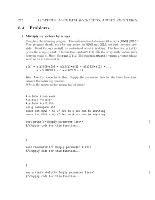 222 CHAPTER 8. MORE DATA ABSTRACTION, ARRAYS, STRUCTURES
8.4 Problems
1. Multiplying vectors by arrays
Complete the following program. The main routine declares an int array a[ROWS][COLS].
Your program should work for any values for ROWS and COLS, not just the ones pro-
vided. Read through main() to understand what it is doing. The function print()
prints the array to cout. The function randomFill() ﬁlls the array with random int’s
between 0 and 9. Hint: Use rand()%10. The function mMult() returns a vector whose
value of its i’th element is:
y[i] = a[i][0]*x[0] + a[i][1]*x[1] + a[i][2]*x[2] + ...
+ a[i][NCOLS - 1]*x[NCOLS - 1];
Hint: Use for loops to do this. Supply the parameter lists for the three functions.
Answer the following question:
Why is the return vector always full of zeros?
#include <iostream>
#include <vector>
#include <cstdlib>
using namespace std;
const int ROWS = 5; // Set to 5 but can be anything
const int COLS = 4; // Set to 4 but can be anything
void print(/* Supply parameter list*/ )
{//Supply code for this function...
}
void randomFill(/* Supply parameter list*/ )
{//Supply code for this function...
}
vector<int> mMult(/* Supply parameter list*/ )
{//Supply code for this function...
 