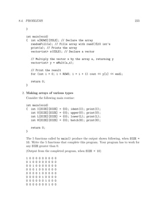8.4. PROBLEMS 223
}
int main(void)
{ int a[ROWS][COLS]; // Declare the array
randomFill(a); // Fills array with rand()%10 int’s
print(a); // Prints the array
vector<int> x(COLS); // Declare a vector
// Multiply the vector x by the array a, returning y
vector<int> y = mMult(a,x);
// Print the result
for (int i = 0; i < ROWS; i = i + 1) cout << y[i] << endl;
return 0;
}
2. Making arrays of various types
Consider the following main routine:
int main(void)
{ int I[SIZE][SIZE] = {0}; ident(I); print(I);
int U[SIZE][SIZE] = {0}; upper(U); print(U);
int L[SIZE][SIZE] = {0}; lower(L); print(L);
int H[SIZE][SIZE] = {0}; hatch(H); print(H);
return 0;
}
The 5 functions called by main() produce the output shown following, when SIZE =
10. Write the 5 functions that complete this program. Your program has to work for
any SIZE greater than 0.
(Output from the completed program, when SIZE = 10)
1 0 0 0 0 0 0 0 0 0
0 1 0 0 0 0 0 0 0 0
0 0 1 0 0 0 0 0 0 0
0 0 0 1 0 0 0 0 0 0
0 0 0 0 1 0 0 0 0 0
0 0 0 0 0 1 0 0 0 0
0 0 0 0 0 0 1 0 0 0
0 0 0 0 0 0 0 1 0 0
 