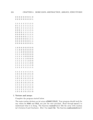 224 CHAPTER 8. MORE DATA ABSTRACTION, ARRAYS, STRUCTURES
0 0 0 0 0 0 0 0 1 0
0 0 0 0 0 0 0 0 0 1
1 1 1 1 1 1 1 1 1 1
0 1 1 1 1 1 1 1 1 1
0 0 1 1 1 1 1 1 1 1
0 0 0 1 1 1 1 1 1 1
0 0 0 0 1 1 1 1 1 1
0 0 0 0 0 1 1 1 1 1
0 0 0 0 0 0 1 1 1 1
0 0 0 0 0 0 0 1 1 1
0 0 0 0 0 0 0 0 1 1
0 0 0 0 0 0 0 0 0 1
1 0 0 0 0 0 0 0 0 0
1 1 0 0 0 0 0 0 0 0
1 1 1 0 0 0 0 0 0 0
1 1 1 1 0 0 0 0 0 0
1 1 1 1 1 0 0 0 0 0
1 1 1 1 1 1 0 0 0 0
1 1 1 1 1 1 1 0 0 0
1 1 1 1 1 1 1 1 0 0
1 1 1 1 1 1 1 1 1 0
1 1 1 1 1 1 1 1 1 1
1 1 1 1 1 1 1 1 1 1
1 0 1 0 1 0 1 0 1 0
1 1 1 1 1 1 1 1 1 1
1 0 1 0 1 0 1 0 1 0
1 1 1 1 1 1 1 1 1 1
1 0 1 0 1 0 1 0 1 0
1 1 1 1 1 1 1 1 1 1
1 0 1 0 1 0 1 0 1 0
1 1 1 1 1 1 1 1 1 1
1 0 1 0 1 0 1 0 1 0
3. Vectors and arrays
Complete the program started below.
The main routine declares an int array a[ROWS][COLS]. Your program should work for
any values for ROWS and COLS, not just the ones provided. Read through main() to
understand what it is doing. The function randomFill() ﬁlls the array with random
int’s between 0 and 3 inclusive. Hint: Use rand()%4. The function sumRowsAndCols()
 