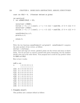 226 CHAPTER 8. MORE DATA ABSTRACTION, ARRAYS, STRUCTURES
const int COLS = 8; //Constant defined as global
int main(void)
{ int a[ROWS][COLS] = {0};
vector<int> r(ROWS);
for(int i = 0; i < r.size(); i = i + 1) r[i] = rand()%4; // 0 <= r[i] <= 3
vector<int> c(COLS);
for(int i = 0; i < c.size(); i = i + 1) c[i] = rand()%4; // 0 <= c[i] <= 3
outerProduct(a,r,c);
print(a,r,c);
return 0;
}
Write the two functions outerProduct() and print(). outerProduct() computes
the outer product of two vectors, as follows:
a[i][j] = r[i]*c[j];
where r[i] and c[j] are vectors. print() prints out the vectors and array as shown
below. You do not have to concern yourself with pretty formatting, but the numbers
should come out in the order shown. Your program has to work for any positive values
for ROWS and COLS.
Here is how it works:
red% a.out
v: 1 0 2 2 3 2 1 2
----------------
r[0]: 3| 3 0 6 6 9 6 3 6
r[1]: 1| 1 0 2 2 3 2 1 2
r[2]: 0| 0 0 0 0 0 0 0 0
r[3]: 3| 3 0 6 6 9 6 3 6
r[4]: 1| 1 0 2 2 3 2 1 2
r[5]: 3| 3 0 6 6 9 6 3 6
r[6]: 3| 3 0 6 6 9 6 3 6
r[7]: 1| 1 0 2 2 3 2 1 2
r[8]: 1| 1 0 2 2 3 2 1 2
r[9]: 1| 1 0 2 2 3 2 1 2
5. Complex struct’s
This problem uses a struct deﬁned as follows:
 