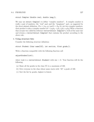 8.4. PROBLEMS 227
struct Complex {double real; double imag;};
We may use struct Complex’s to deﬁne “complex numbers”. A complex number is
really a pair of numbers, the “real” part and the “imaginary” part, as suggested by
the above struct deﬁnition. If a = (aR, aI) and b = (bR, bI) are two complex numbers,
their product is also a complex number ab = (aRbR −aI bI, aRbI +aIbR) Write a function
that accepts two called-by-reference vector<struct Complex>’s, both of the same size
and returns a vector<struct Complex> that contains the product according to the
above rule.
6. Using structure lists
Consider the following structure deﬁnition:
struct Student {char name[10]; int section; float grade;};
Write a function compatible with the following function call:
adjustGrades(list);
where list is a vector<struct Student> with size > 0. Your function will do the
following:
(a) Raise all the grades in the class 5% to a maximum of 100.
(b) Give everyone in the class whose name starts with “Al” a grade of 100.
(c) Sort the list by grades, highest to lowest.
 